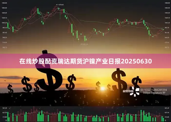 在线炒股配资瑞达期货沪镍产业日报20250630