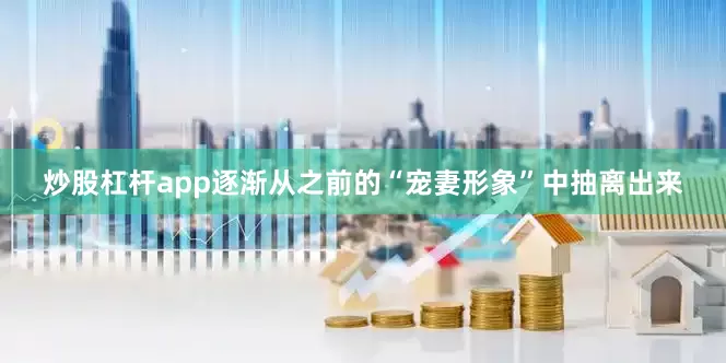 炒股杠杆app逐渐从之前的“宠妻形象”中抽离出来