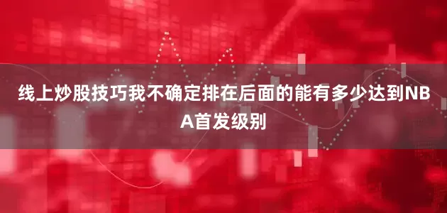 线上炒股技巧我不确定排在后面的能有多少达到NBA首发级别
