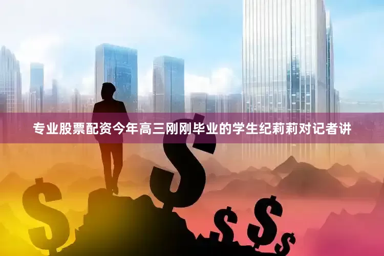专业股票配资　　今年高三刚刚毕业的学生纪莉莉对记者讲