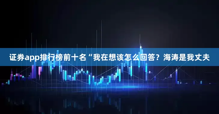 证券app排行榜前十名“我在想该怎么回答？海涛是我丈夫