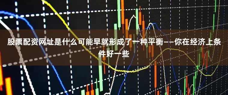 股票配资网址是什么可能早就形成了一种平衡——你在经济上条件好一些