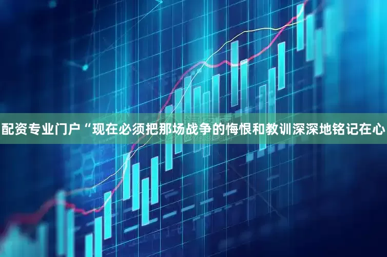 配资专业门户“现在必须把那场战争的悔恨和教训深深地铭记在心