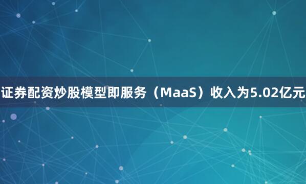 证券配资炒股模型即服务（MaaS）收入为5.02亿元