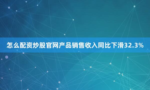 怎么配资炒股官网产品销售收入同比下滑32.3%